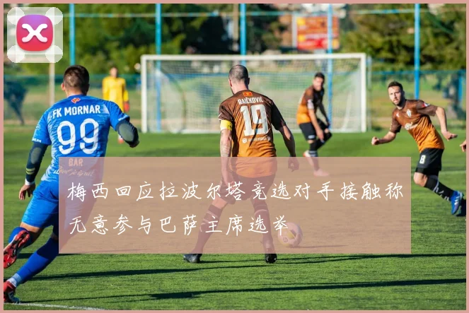 梅西回应拉波尔塔竞选对手接触称无意参与巴萨主席选举