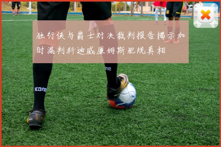 独行侠与爵士对决裁判报告揭示加时漏判科迪威廉姆斯犯规真相