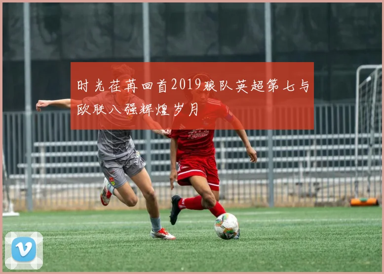 时光荏苒回首2019狼队英超第七与欧联八强辉煌岁月