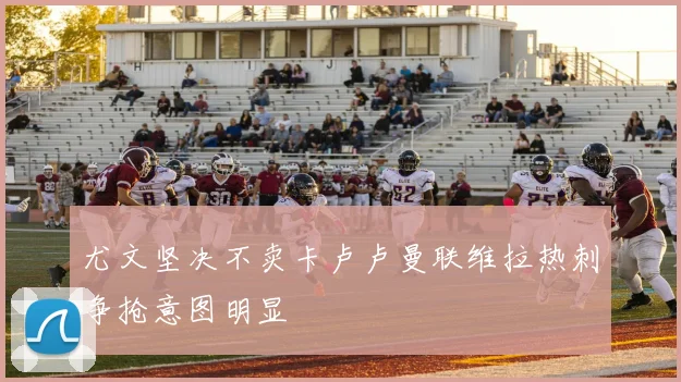 尤文坚决不卖卡卢卢曼联维拉热刺争抢意图明显