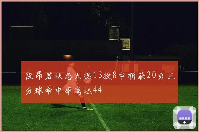 段昂君状态火热13投8中斩获20分三分球命中率高达44