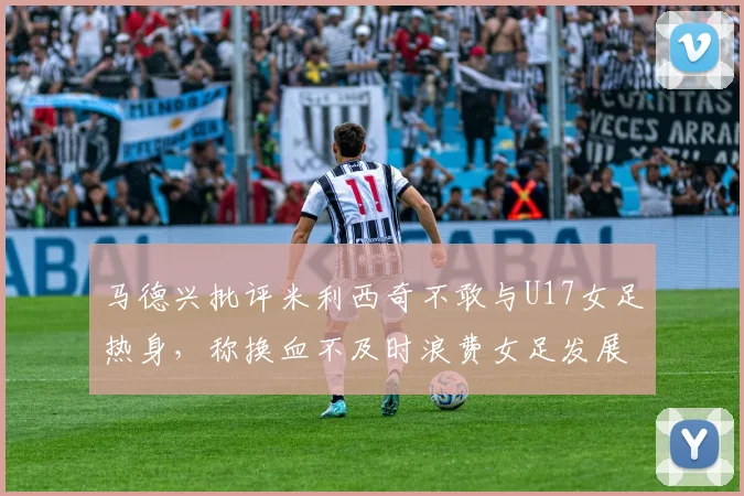 马德兴批评米利西奇不敢与U17女足热身，称换血不及时浪费女足发展机会