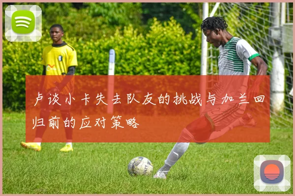 卢谈小卡失去队友的挑战与加兰回归前的应对策略