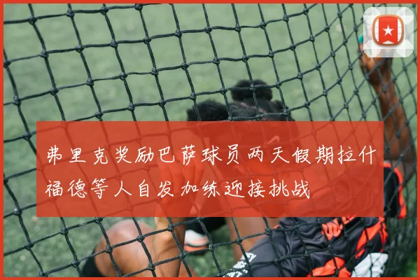 弗里克奖励巴萨球员两天假期拉什福德等人自发加练迎接挑战