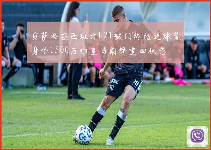 贡萨洛在西班牙U21破门终结进球荒身价1500万的皇马前锋重回状态