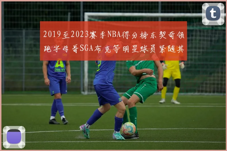 2019至2023赛季NBA得分榜东契奇领跑字母哥SGA布克等明星球员紧随其后