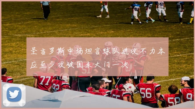 圣吉罗斯中场坦言球队进攻不力本应至少攻破国米大门一次