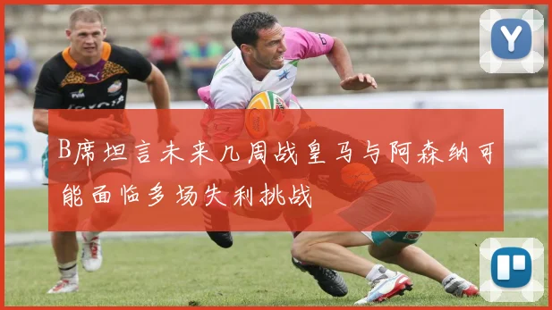B席坦言未来几周战皇马与阿森纳可能面临多场失利挑战