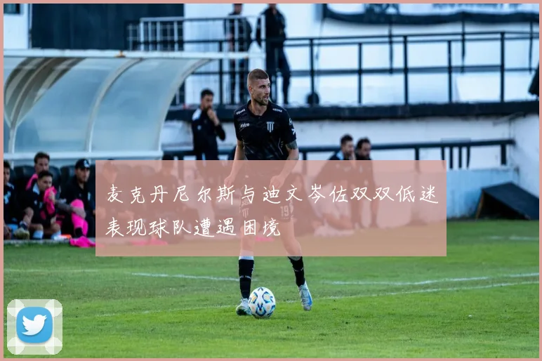 麦克丹尼尔斯与迪文岑佐双双低迷表现球队遭遇困境