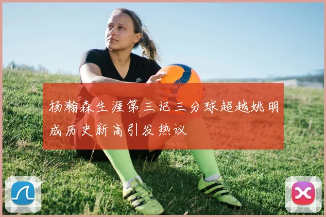 杨瀚森生涯第三记三分球超越姚明成历史新高引发热议