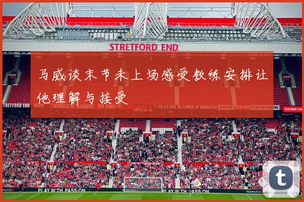 马威谈末节未上场感受教练安排让他理解与接受