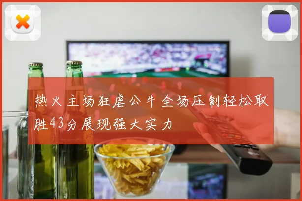 热火主场狂虐公牛全场压制轻松取胜43分展现强大实力