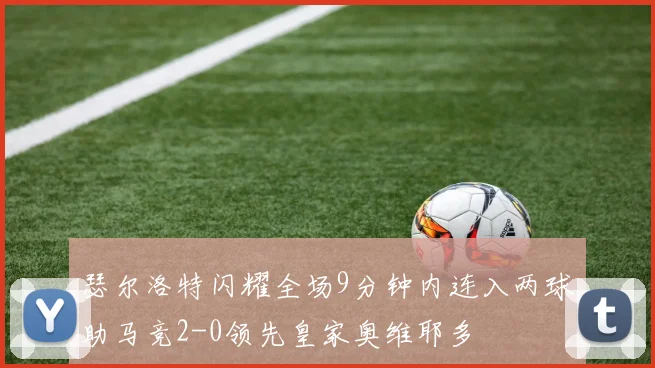 瑟尔洛特闪耀全场9分钟内连入两球助马竞2-0领先皇家奥维耶多