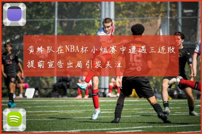 黄蜂队在NBA杯小组赛中遭遇三连败提前宣告出局引发关注