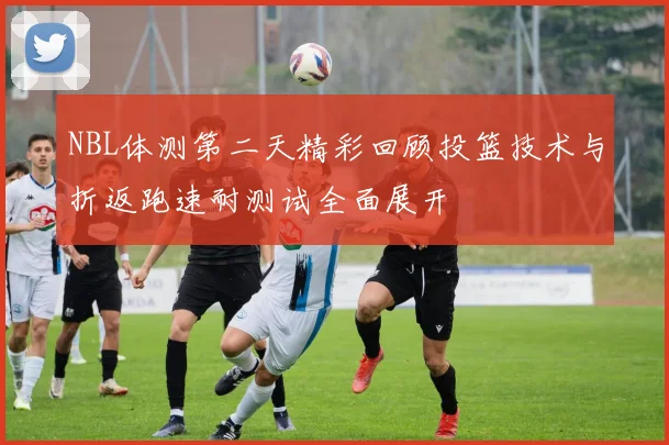 NBL体测第二天精彩回顾投篮技术与折返跑速耐测试全面展开