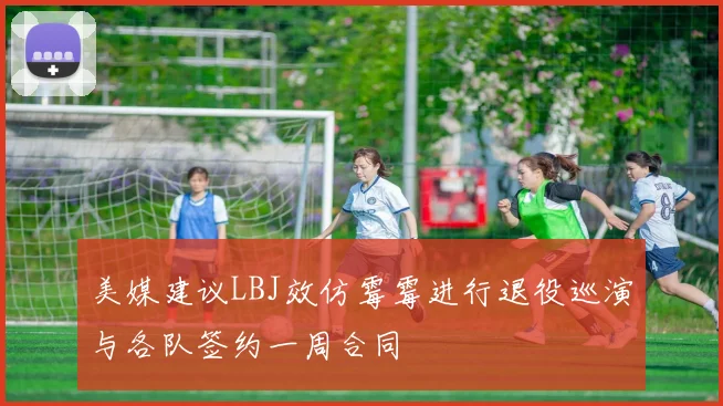 美媒建议LBJ效仿霉霉进行退役巡演与各队签约一周合同