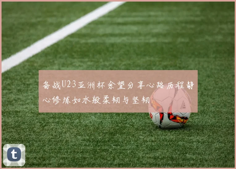 备战U23亚洲杯余望分享心路历程静心修炼如水般柔韧与坚韧