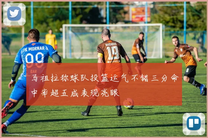 马祖拉称球队投篮运气不错三分命中率超五成表现亮眼