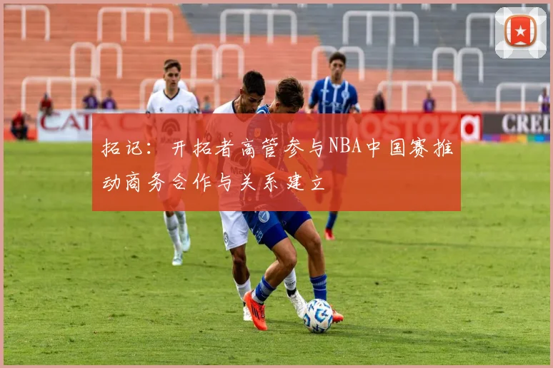 拓记：开拓者高管参与NBA中国赛推动商务合作与关系建立