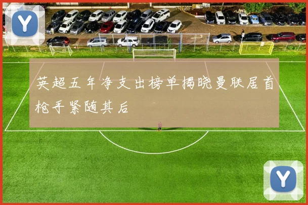 英超五年净支出榜单揭晓曼联居首枪手紧随其后