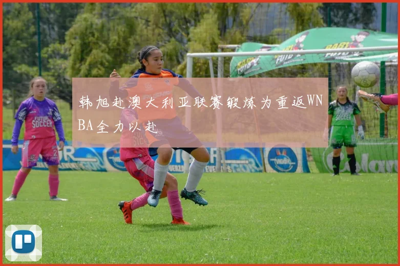 韩旭赴澳大利亚联赛锻炼为重返WNBA全力以赴