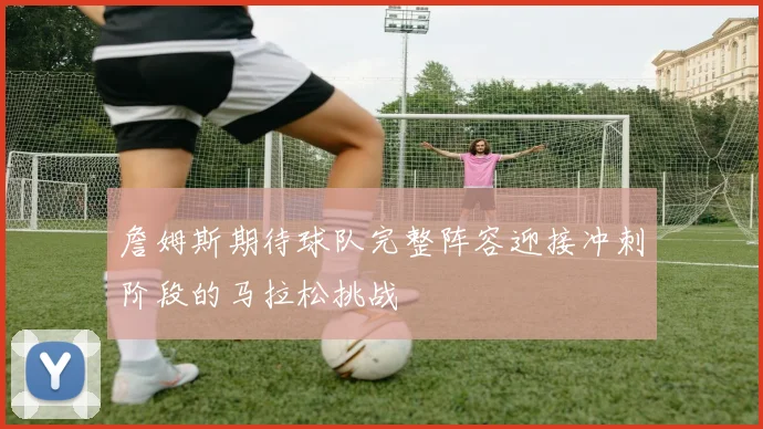 詹姆斯期待球队完整阵容迎接冲刺阶段的马拉松挑战