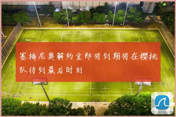 塞梅尼奥解约金即将到期将在樱桃队待到最后时刻