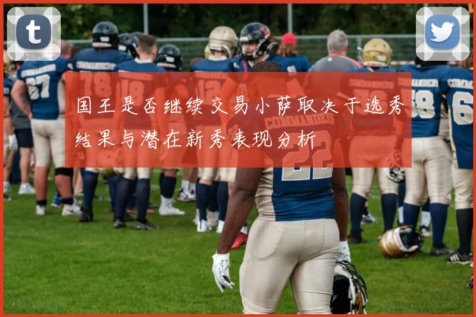 国王是否继续交易小萨取决于选秀结果与潜在新秀表现分析