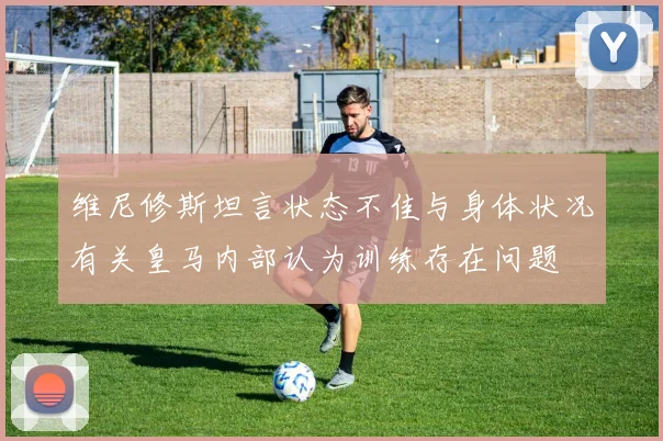维尼修斯坦言状态不佳与身体状况有关皇马内部认为训练存在问题