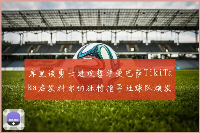 库里谈勇士进攻哲学受巴萨TikiTaka启发科尔的独特指导让球队焕发新生