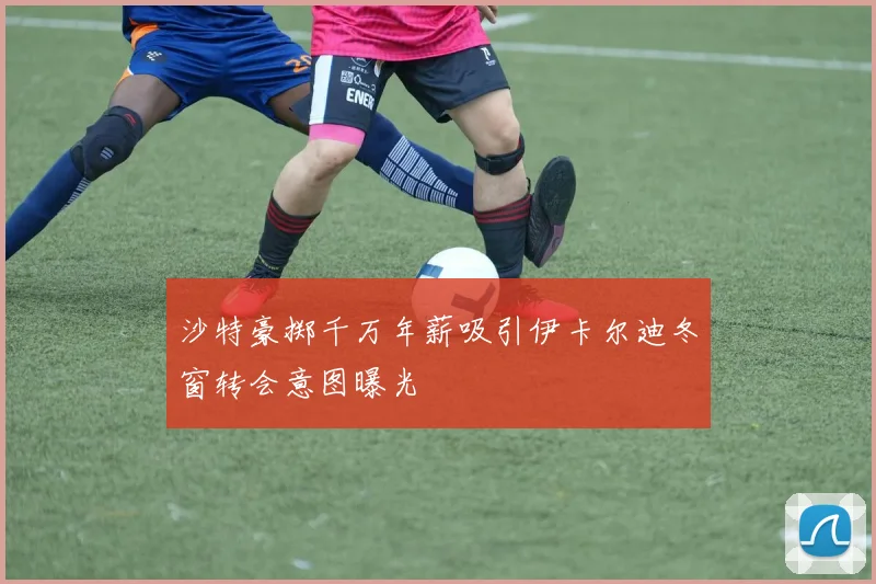 沙特豪掷千万年薪吸引伊卡尔迪冬窗转会意图曝光