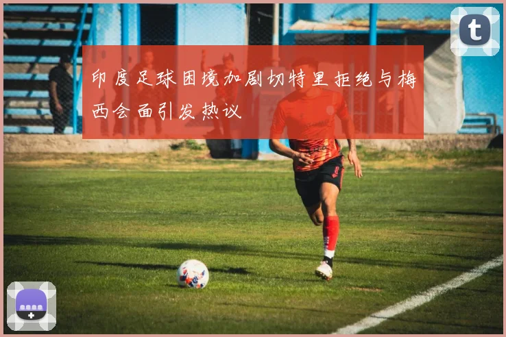 印度足球困境加剧切特里拒绝与梅西会面引发热议