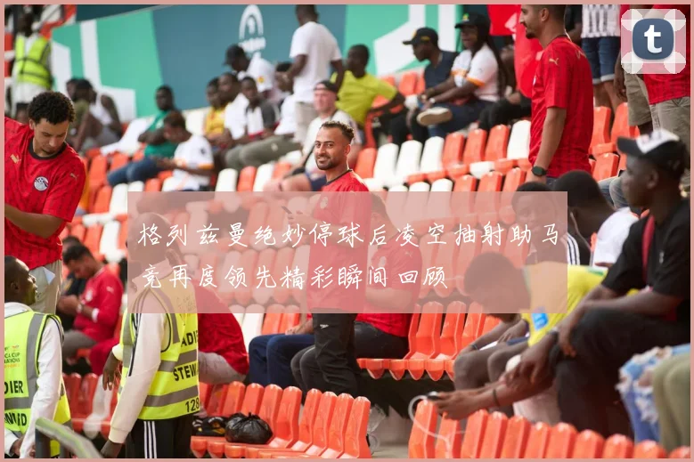 格列兹曼绝妙停球后凌空抽射助马竞再度领先精彩瞬间回顾