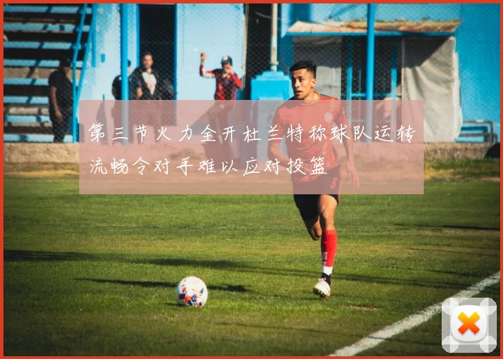 第三节火力全开杜兰特称球队运转流畅令对手难以应对投篮