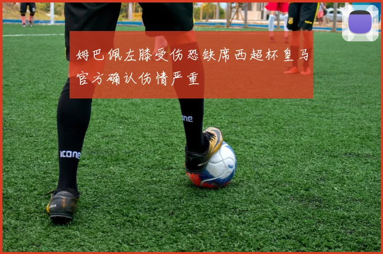 姆巴佩左膝受伤恐缺席西超杯皇马官方确认伤情严重