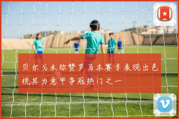 贝尔戈米称赞罗马本赛季表现出色视其为意甲争冠热门之一