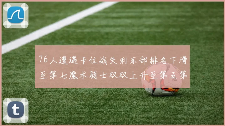 76人遭遇卡位战失利东部排名下滑至第七魔术骑士双双上升至第五第六位