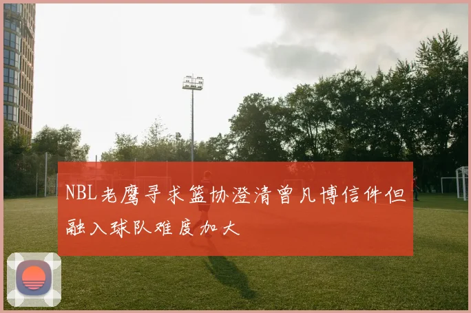 NBL老鹰寻求篮协澄清曾凡博信件但融入球队难度加大