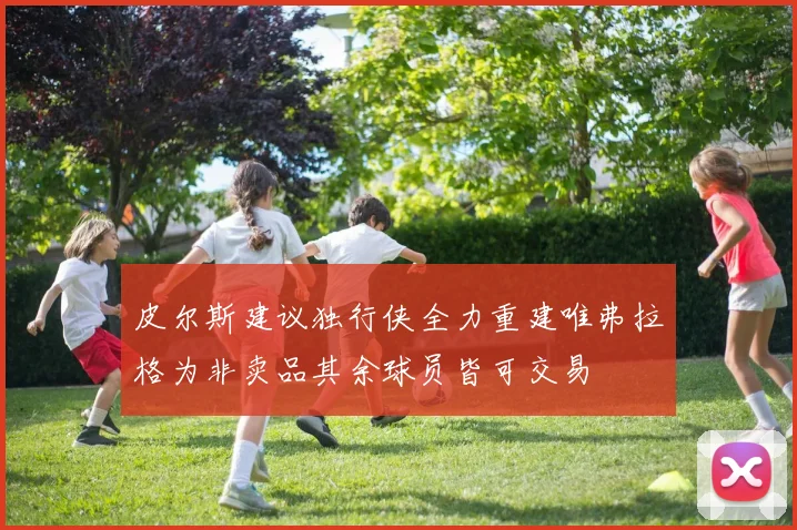 皮尔斯建议独行侠全力重建唯弗拉格为非卖品其余球员皆可交易