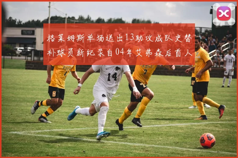 格莱姆斯单场送出13助攻成队史替补球员新纪录自04年艾弗森后首人