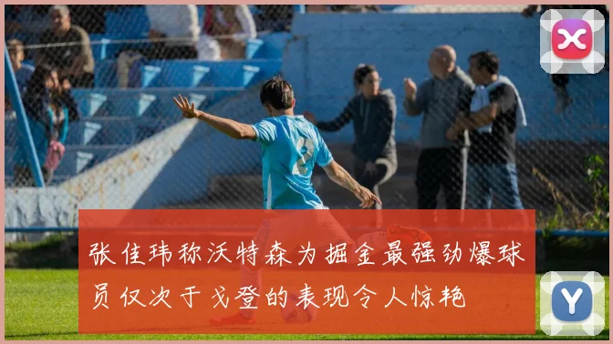 张佳玮称沃特森为掘金最强劲爆球员仅次于戈登的表现令人惊艳