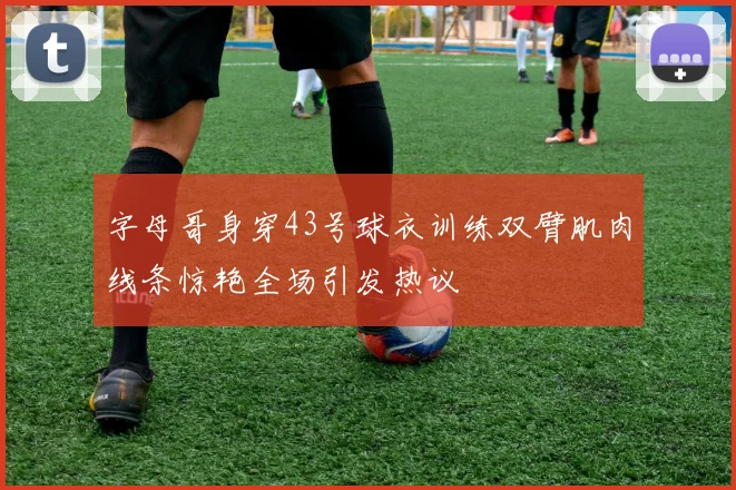 字母哥身穿43号球衣训练双臂肌肉线条惊艳全场引发热议