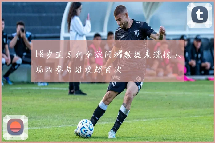 18岁亚马尔全欧闪耀数据表现惊人场均参与进攻超百次