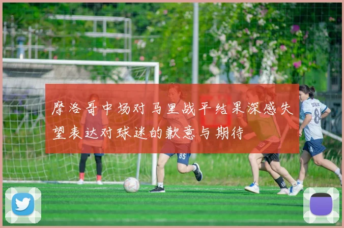 摩洛哥中场对马里战平结果深感失望表达对球迷的歉意与期待