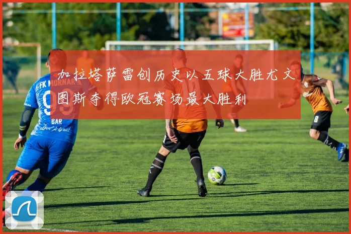 加拉塔萨雷创历史以五球大胜尤文图斯夺得欧冠赛场最大胜利