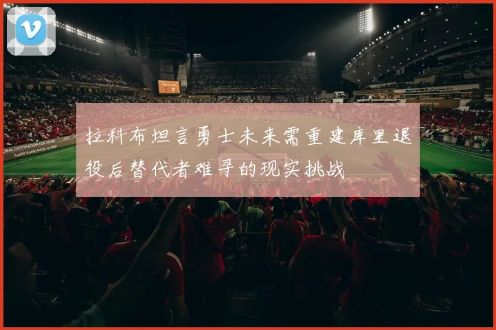 拉科布坦言勇士未来需重建库里退役后替代者难寻的现实挑战