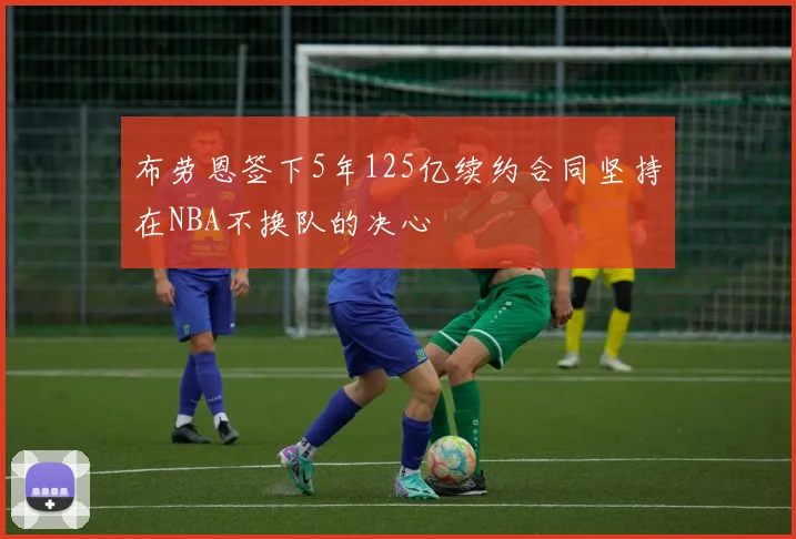 布劳恩签下5年125亿续约合同坚持在NBA不换队的决心
