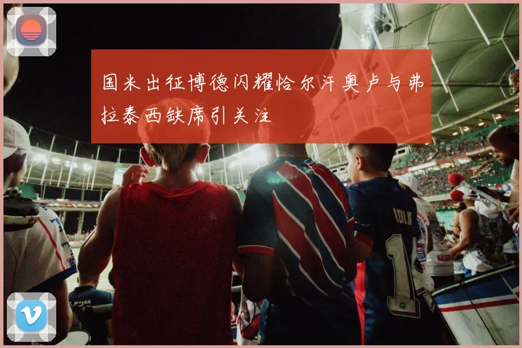国米出征博德闪耀恰尔汗奥卢与弗拉泰西缺席引关注