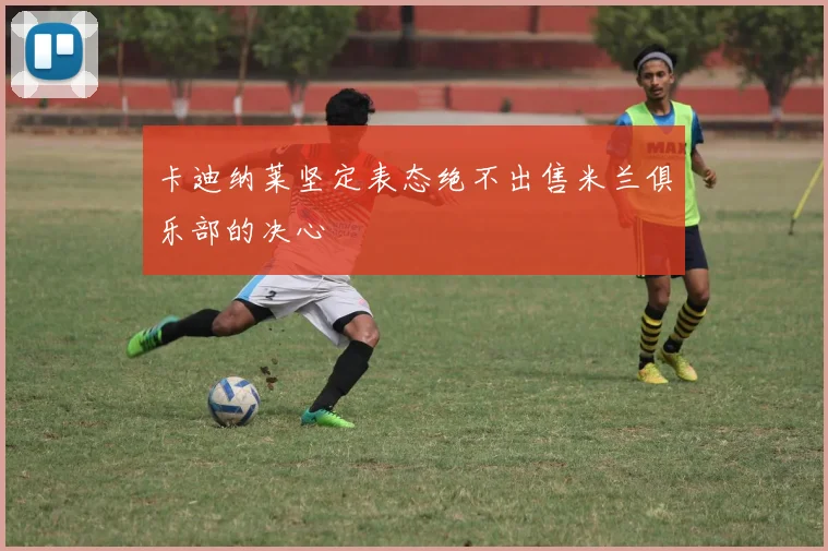 卡迪纳莱坚定表态绝不出售米兰俱乐部的决心