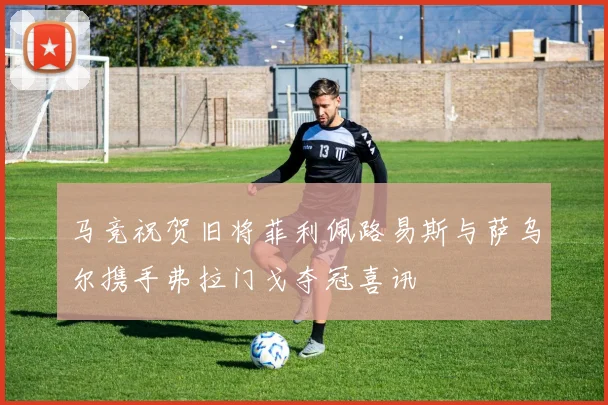 马竞祝贺旧将菲利佩路易斯与萨乌尔携手弗拉门戈夺冠喜讯